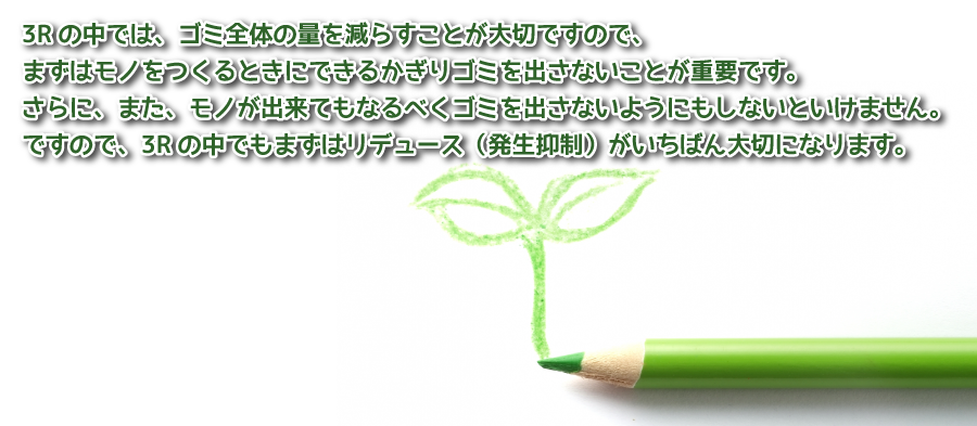 3Rの中では、ゴミ全体の量を減らすことが大切ですので、まずはモノをつくるときにできるかぎりゴミを出さないことが重要です。さらに、また、モノが出来てもなるべくゴミを出さないようにもしないといけません。ですので、3Rの中でもまずはリデュース（発生抑制）がいちばん大切になります。
